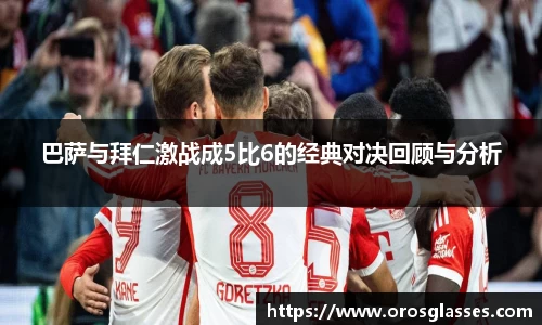 巴萨与拜仁激战成5比6的经典对决回顾与分析